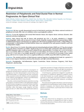 Original Article
Restriction of Polyphenols and Fetal Ductal Flow in Normal
Pregnancies: An Open Clinical Trial
Paulo Zielinsky, Antônio Luiz Piccoli Jr., Izabele Vian, Ana Maria Zílio, Alexandre Antônio Naujorks, Luiz Henrique
Nicoloso, Carolina Weiss Barbisan, Stefano Busato, Mauro Lopes, Caroline Klein
Instituto de Cardiologia - Fundação Universitária de Cardiologia, Porto Alegre, RS - Brazil
Mailing Address: Paulo Zielinsky •
Av. Princesa Isabel, 370, Santana. Postal Code 90620-000,
Porto Alegre, RS - Brazil
E-mail: zielinsky.pesquisa@gmail.com
Manuscript received December 18, 2012; revised manuscript April 23,
2013; accepted June 20, 2013.
DOI: xxx/abc.2013xxxx
Abstract
Background: We have recently demonstrated reversal of fetal ductal constriction after dietary maternal restriction of
polyphenol-rich foods (PRF), due to its inhibitory action on prostaglandin synthesis.
Objective: To test the hyphotesis that normal third trimester fetuses also improve ductus arteriosus dynamics after
maternal restriction of polyphenols.
Methods: Open clinical trial with 46 fetuses with gestational age (GA) ≥ 28 weeks submitted to 2 Doppler
echocardiographic studies with an interval of at least 2 weeks, being the examiners blinded to maternal dietary habits.
A validated food frequency questionnaire was applied and a diet based on polyphenol-poor foods (<30mg/100mg) was
recommended. A control group of 26 third trimester fetuses was submitted to the same protocol. Statistics used t test
for independent samples.
Results: Mean GA was 33±2 weeks. Mean daily maternal estimated polyphenol intake (DMPI) was 1277mg, decreasing to
126mg after dietary orientation (p=0.0001). Significant decreases in systolic (SDV) and diastolic (DDV) ductal velocities,
and RV/LV diameters ratio, as well as increase in ductal PI were observed [DSV=1.2±0.4m/s (0.7-1.6) to 0.9±0.3m/s
(0.6-1.3) (p=0.018); DDV=0.21±0.09m/s (0.15-0.32) to 0.18±0.06m/s (0.11-0.25) (p=0.016); RV/LV ratio =1.3±0.2
(0.9-1.4) to 1.1±0.2 (0.8-1.3) (p=0.004); ductal PI=2.2±0.03 (2.0-2.7) to 2.4±0.4(2.2-2.9) (p=0.04)]. In the control
group, with GA of 32±4 weeks, there were no significant differences in DMPI, mean SDV, DDV, PI and RV/LV ratio.
Conclusion: The oriented restriction of third trimester maternal ingestion of polyphenol-rich foods for a period of 2
weeks or more improve fetal ductus arteriosus flow dynamics and right ventricular dimensions.
Keywords: Prostaglandins; Anti-inflammatory Agents; Constriction; Ductus Arteriosus; Pregnancy; Fetal Heart;
Polyphenols / pharmacology.
Introduction
The relationship between maternal consumption of
polyphenols and fetal ductal constriction in the third trimester
of pregnancy has been demonstrated in several clinical and
experimental studies. It is believed that the basic mechanism
of this association involves the inhibitory action of polyphenols
on the synthesis of prostaglandins, similar to anti-inflammatory
drugs as classically described for many decades.
Recently, we demonstrated that ductal constriction occurring
in the absence of maternal intake of anti-inflammatory drugs in
the third trimester of pregnancy is reversed by dietary restriction
of polyphenol-rich foods, such as herbal teas, mate, coffee, dark
chocolate, coffee, from grape, orange, tangerine, red fruits,
apple and olive oil1
. Other clinical and experimental evidences
support the association of changes in fetal ductus arteriosus flow
and maternal consumption of foods with high concentration of
natural anti-inflammatory substances such as polyphenols2,3
.
A food frequency questionnaire designed to quantify the
concentration of polyphenols ingested by pregnant women
in the third trimester was recently validated in our setting4
. It
represents an informative and practical method to determine
the consumption of polyphenol-rich substances, according to
usual dietary habits.
This study tests the hypothesis that dietary maternal restriction
of polyphenol-rich foods during two weeks or longer, in the third
trimester of pregnancy, also improves ductus arteriosus flow
dynamics in normal fetuses, as previously shown in fetuses with
ductal constriction.
Methods
Study Design
This open clinical trial was designed to assess the effect
of maternal restriction of polyphenol-rich foods on ductus
arteriosus flow dynamics in fetuses without cardiac anatomical
or functional abnormalities.
1
 