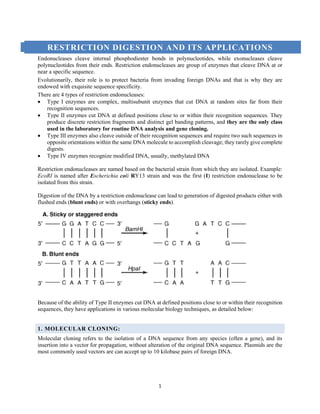 1
RESTRICTION DIGESTION AND ITS APPLICATIONS
Endonucleases cleave internal phosphodiester bonds in polynucleotides, while exonucleases cleave
polynucleotides from their ends. Restriction endonucleases are group of enzymes that cleave DNA at or
near a specific sequence.
Evolutionarily, their role is to protect bacteria from invading foreign DNAs and that is why they are
endowed with exquisite sequence specificity.
There are 4 types of restriction endonucleases:
 Type I enzymes are complex, multisubunit enzymes that cut DNA at random sites far from their
recognition sequences.
 Type II enzymes cut DNA at defined positions close to or within their recognition sequences. They
produce discrete restriction fragments and distinct gel banding patterns, and they are the only class
used in the laboratory for routine DNA analysis and gene cloning.
 Type III enzymes also cleave outside of their recognition sequences and require two such sequences in
opposite orientations within the same DNA molecule to accomplish cleavage; they rarely give complete
digests.
 Type IV enzymes recognize modified DNA, usually, methylated DNA
Restriction endonucleases are named based on the bacterial strain from which they are isolated. Example:
EcoRI is named after Escherichia coli RY13 strain and was the first (I) restriction endonuclease to be
isolated from this strain.
Digestion of the DNA by a restriction endonuclease can lead to generation of digested products either with
flushed ends (blunt ends) or with overhangs (sticky ends).
Because of the ability of Type II enzymes cut DNA at defined positions close to or within their recognition
sequences, they have applications in various molecular biology techniques, as detailed below:
1. MOLECULAR CLONING:
Molecular cloning refers to the isolation of a DNA sequence from any species (often a gene), and its
insertion into a vector for propagation, without alteration of the original DNA sequence. Plasmids are the
most commonly used vectors are can accept up to 10 kilobase pairs of foreign DNA.
 