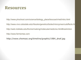 Resources
http://www.phschool.com/science/biology_place/biocoach/red/intro.html
http://www.vivo.colostate.edu/hbooks/genetics/biotech/enzymes/cuteffects.html
http://web.indstate.edu/thcme/mwking/molecularmedicine.html#restriction
http://www.fermentas.com
http://www.chemsoc.org/timeline/graphic/1984_dnaf.jpg
 