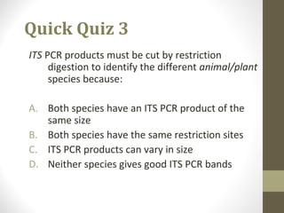 Quick Quiz 3
ITS PCR products must be cut by restriction
digestion to identify the different animal/plant
species because:
A. Both species have an ITS PCR product of the
same size
B. Both species have the same restriction sites
C. ITS PCR products can vary in size
D. Neither species gives good ITS PCR bands
 