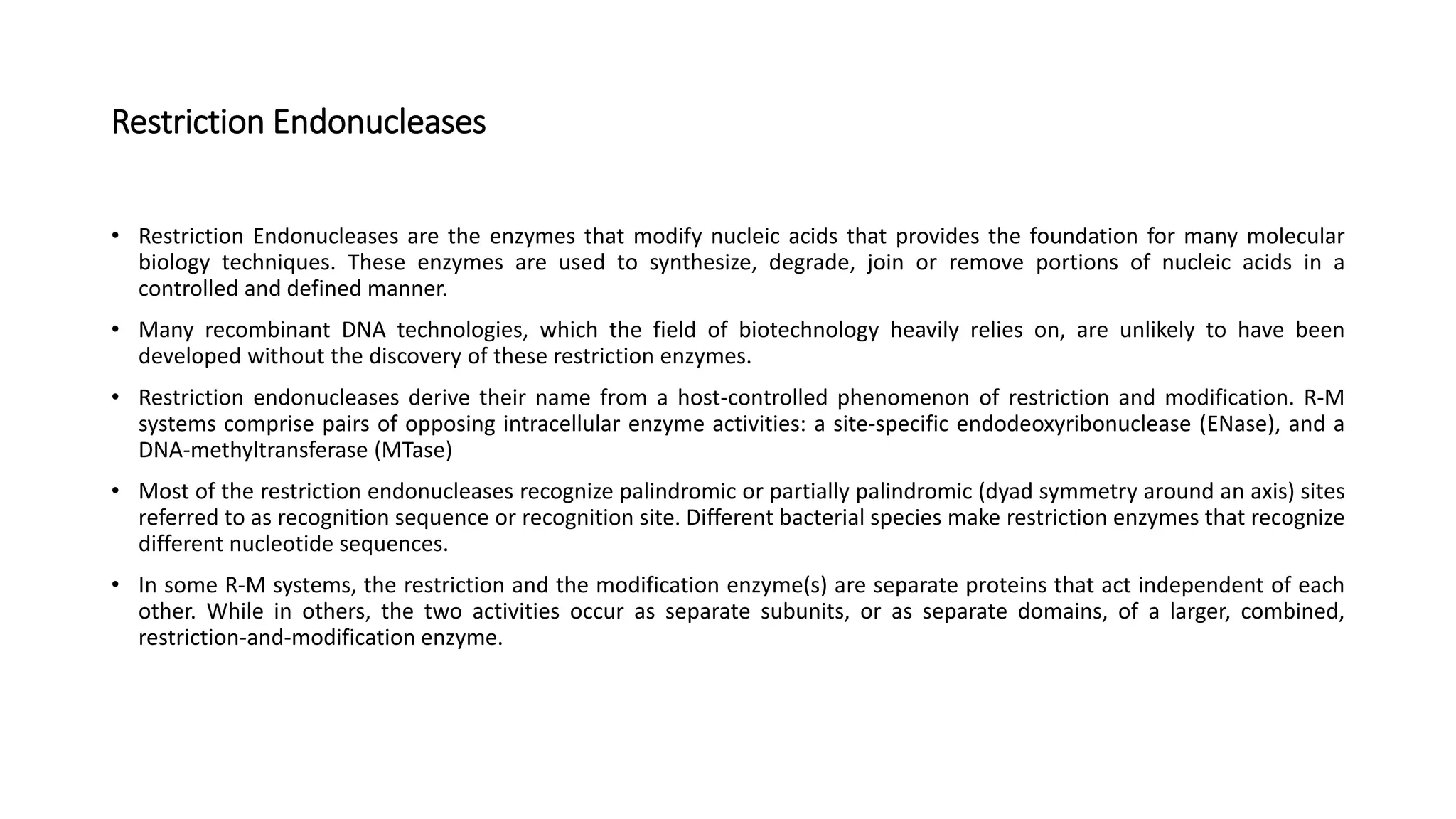Restriction Endonucleases
• Restriction Endonucleases are the enzymes that modify nucleic acids that provides the foundation for many molecular
biology techniques. These enzymes are used to synthesize, degrade, join or remove portions of nucleic acids in a
controlled and defined manner.
• Many recombinant DNA technologies, which the field of biotechnology heavily relies on, are unlikely to have been
developed without the discovery of these restriction enzymes.
• Restriction endonucleases derive their name from a host-controlled phenomenon of restriction and modification. R-M
systems comprise pairs of opposing intracellular enzyme activities: a site-specific endodeoxyribonuclease (ENase), and a
DNA-methyltransferase (MTase)
• Most of the restriction endonucleases recognize palindromic or partially palindromic (dyad symmetry around an axis) sites
referred to as recognition sequence or recognition site. Different bacterial species make restriction enzymes that recognize
different nucleotide sequences.
• In some R-M systems, the restriction and the modification enzyme(s) are separate proteins that act independent of each
other. While in others, the two activities occur as separate subunits, or as separate domains, of a larger, combined,
restriction-and-modification enzyme.
 