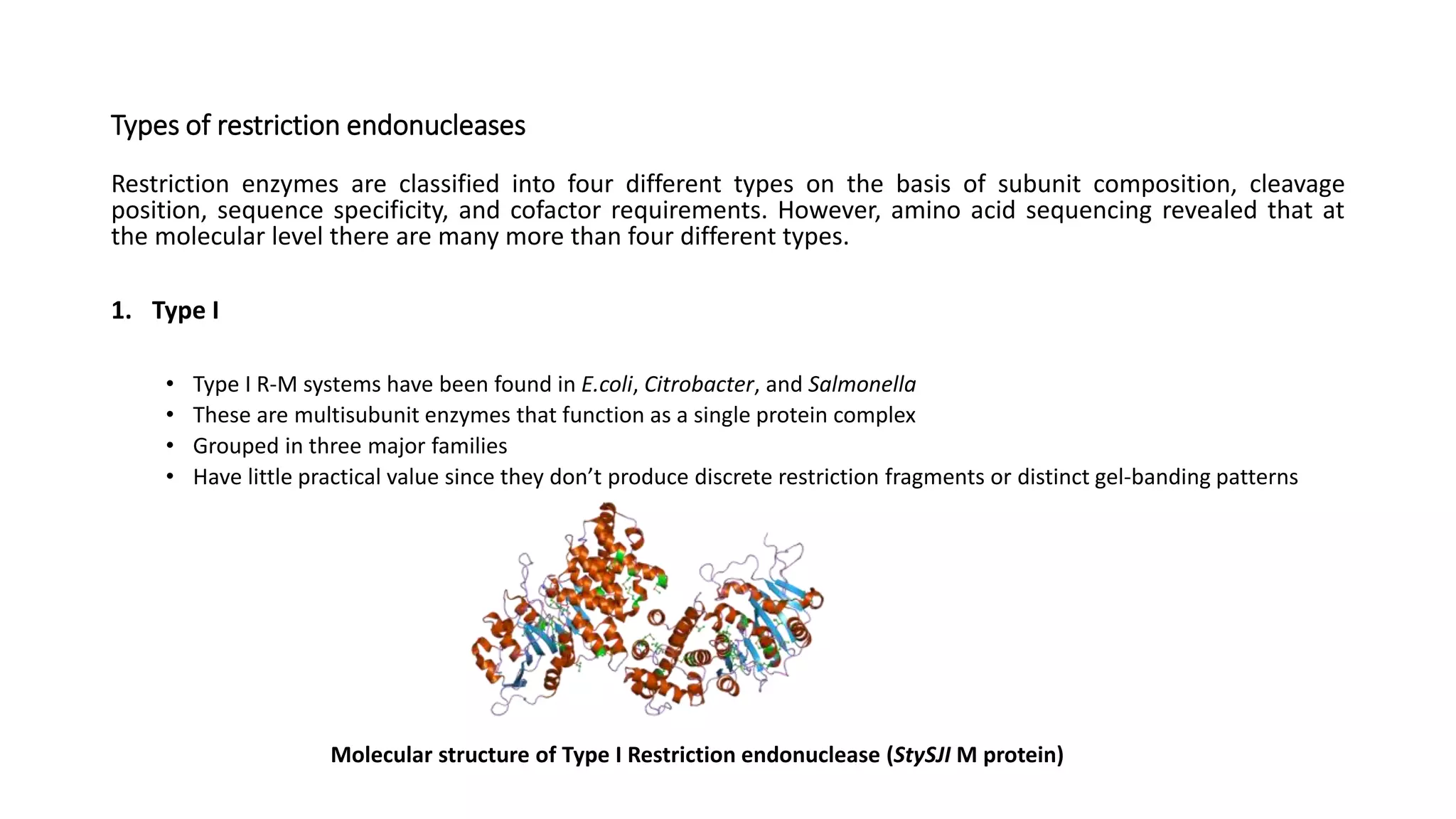 Types of restriction endonucleases
Restriction enzymes are classified into four different types on the basis of subunit composition, cleavage
position, sequence specificity, and cofactor requirements. However, amino acid sequencing revealed that at
the molecular level there are many more than four different types.
1. Type I
• Type I R-M systems have been found in E.coli, Citrobacter, and Salmonella
• These are multisubunit enzymes that function as a single protein complex
• Grouped in three major families
• Have little practical value since they don’t produce discrete restriction fragments or distinct gel-banding patterns
Molecular structure of Type I Restriction endonuclease (StySJI M protein)
 