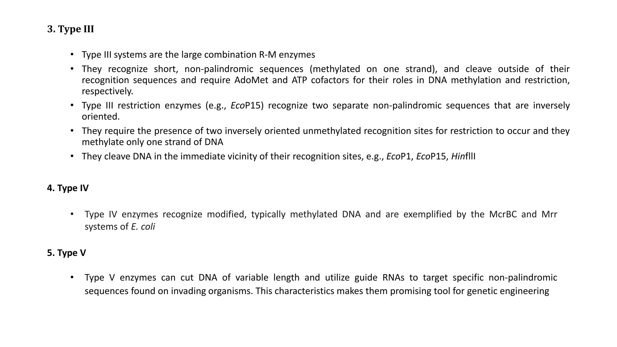 3. Type III
• Type III systems are the large combination R-M enzymes
• They recognize short, non-palindromic sequences (methylated on one strand), and cleave outside of their
recognition sequences and require AdoMet and ATP cofactors for their roles in DNA methylation and restriction,
respectively.
• Type III restriction enzymes (e.g., EcoP15) recognize two separate non-palindromic sequences that are inversely
oriented.
• They require the presence of two inversely oriented unmethylated recognition sites for restriction to occur and they
methylate only one strand of DNA
• They cleave DNA in the immediate vicinity of their recognition sites, e.g., EcoP1, EcoP15, HinfllI
4. Type IV
• Type IV enzymes recognize modified, typically methylated DNA and are exemplified by the McrBC and Mrr
systems of E. coli
5. Type V
• Type V enzymes can cut DNA of variable length and utilize guide RNAs to target specific non-palindromic
sequences found on invading organisms. This characteristics makes them promising tool for genetic engineering
 