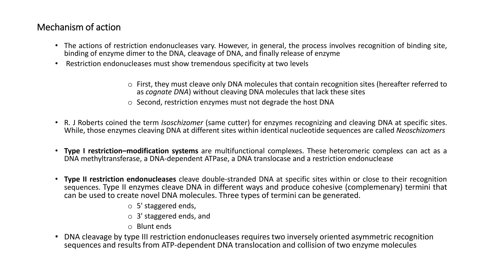 Mechanism of action
• The actions of restriction endonucleases vary. However, in general, the process involves recognition of binding site,
binding of enzyme dimer to the DNA, cleavage of DNA, and finally release of enzyme
• Restriction endonucleases must show tremendous specificity at two levels
o First, they must cleave only DNA molecules that contain recognition sites (hereafter referred to
as cognate DNA) without cleaving DNA molecules that lack these sites
o Second, restriction enzymes must not degrade the host DNA
• R. J Roberts coined the term Isoschizomer (same cutter) for enzymes recognizing and cleaving DNA at specific sites.
While, those enzymes cleaving DNA at different sites within identical nucleotide sequences are called Neoschizomers
• Type I restriction–modification systems are multifunctional complexes. These heteromeric complexs can act as a
DNA methyltransferase, a DNA-dependent ATPase, a DNA translocase and a restriction endonuclease
• Type II restriction endonucleases cleave double-stranded DNA at specific sites within or close to their recognition
sequences. Type II enzymes cleave DNA in different ways and produce cohesive (complemenary) termini that
can be used to create novel DNA molecules. Three types of termini can be generated.
o 5' staggered ends,
o 3' staggered ends, and
o Blunt ends
• DNA cleavage by type III restriction endonucleases requires two inversely oriented asymmetric recognition
sequences and results from ATP-dependent DNA translocation and collision of two enzyme molecules
 