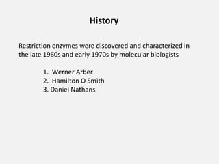 History
Restriction enzymes were discovered and characterized in
the late 1960s and early 1970s by molecular biologists
1. Werner Arber
2. Hamilton O Smith
3. Daniel Nathans
 
