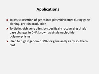 Applications
To assist insertion of genes into plasmid vectors during gene
cloning, protein production
To distinguish gene allels by specifically recognizing single
base changes in DNA known as single nucleotide
polymorphisms
Used to digest genomic DNA for gene analysis by southern
blot
 