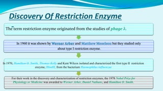 Discovery Of Restriction Enzyme
:-
The term restriction enzyme originated from the studies of phage λ.
In 1970, Hamilton O. Smith, Thomas Kelly and Kent Wilcox isolated and characterized the first type II restriction
enzyme, HindII, from the bacterium Haemophilus influenzae
For their work in the discovery and characterization of restriction enzymes, the 1978 Nobel Prize for
Physiology or Medicine was awarded to Werner Arber, Daniel Nathans, and Hamilton O. Smith.
 