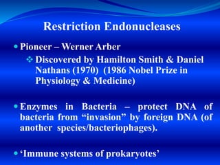 Restriction Endonucleases
 Pioneer – Werner Arber
 Discovered by Hamilton Smith & Daniel
Nathans (1970) (1986 Nobel Prize in
Physiology & Medicine)
 Enzymes in Bacteria – protect DNA of
bacteria from “invasion” by foreign DNA (of
another species/bacteriophages).
 ‘Immune systems of prokaryotes’
 