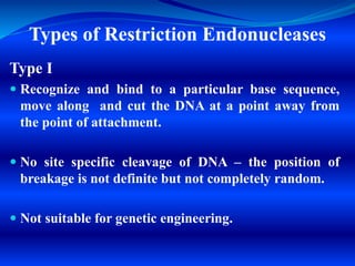 Types of Restriction Endonucleases
Type I
 Recognize and bind to a particular base sequence,
move along and cut the DNA at a point away from
the point of attachment.
 No site specific cleavage of DNA – the position of
breakage is not definite but not completely random.
 Not suitable for genetic engineering.
 
