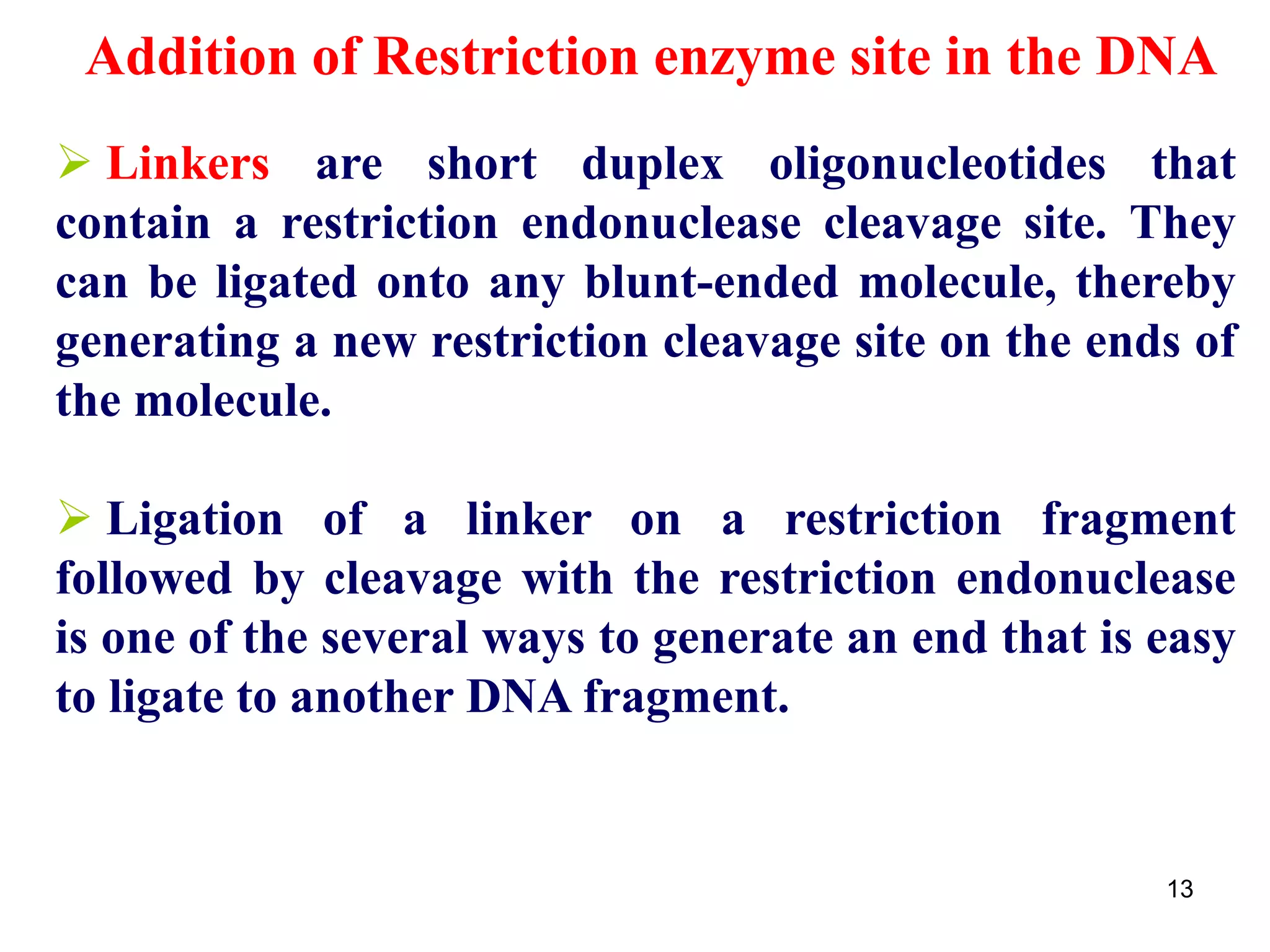  Linkers are short duplex oligonucleotides that
contain a restriction endonuclease cleavage site. They
can be ligated onto any blunt-ended molecule, thereby
generating a new restriction cleavage site on the ends of
the molecule.
 Ligation of a linker on a restriction fragment
followed by cleavage with the restriction endonuclease
is one of the several ways to generate an end that is easy
to ligate to another DNA fragment.
Addition of Restriction enzyme site in the DNA
13
 