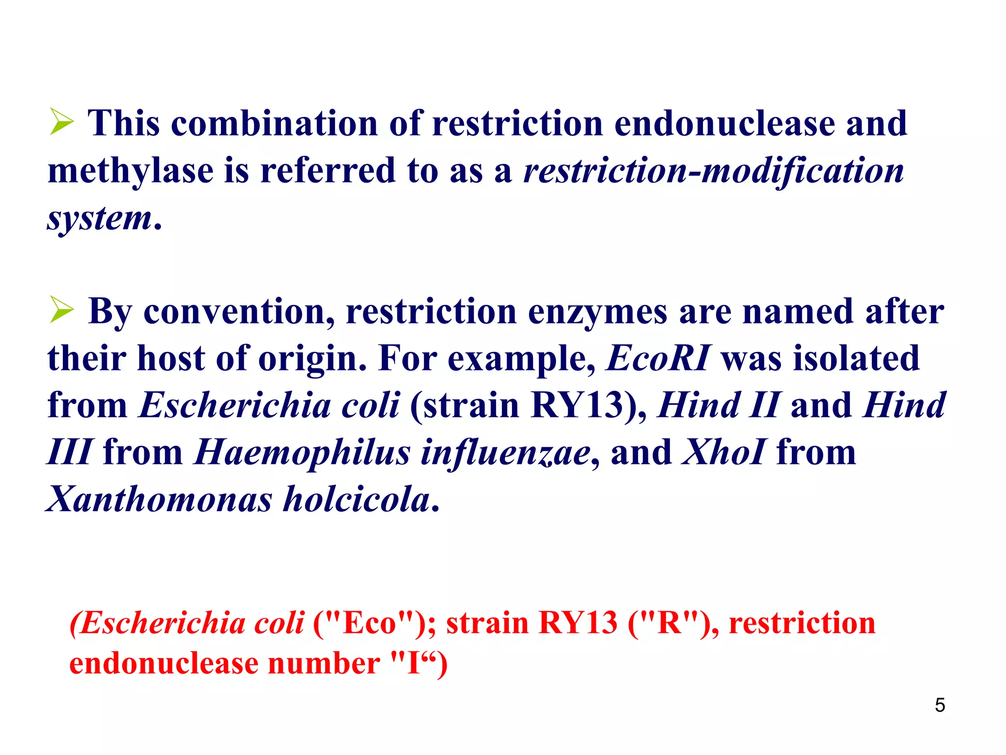  This combination of restriction endonuclease and
methylase is referred to as a restriction-modification
system.
 By convention, restriction enzymes are named after
their host of origin. For example, EcoRI was isolated
from Escherichia coli (strain RY13), Hind II and Hind
III from Haemophilus influenzae, and XhoI from
Xanthomonas holcicola.
5
(Escherichia coli ("Eco"); strain RY13 ("R"), restriction
endonuclease number "I“)
 