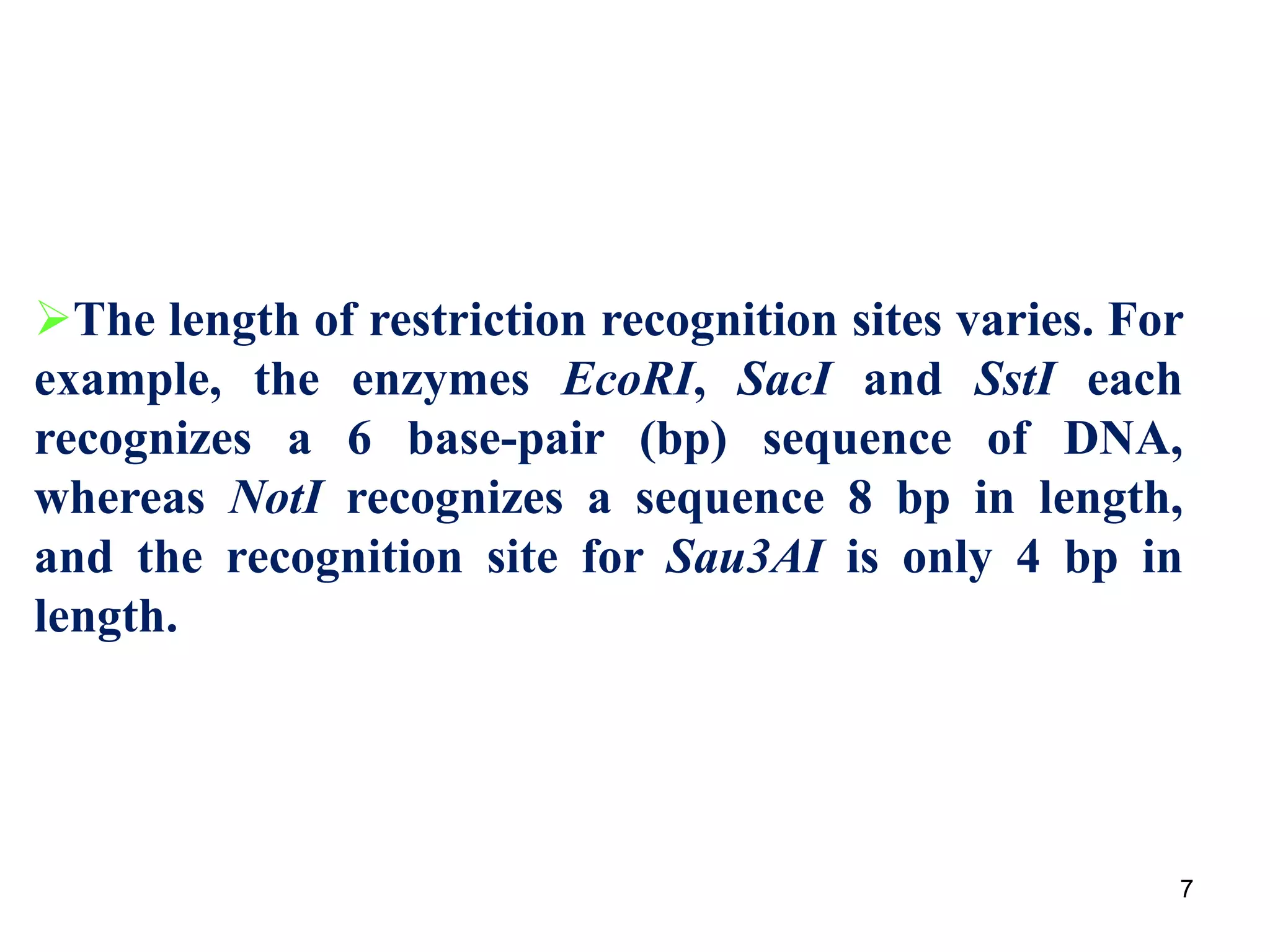 The length of restriction recognition sites varies. For
example, the enzymes EcoRI, SacI and SstI each
recognizes a 6 base-pair (bp) sequence of DNA,
whereas NotI recognizes a sequence 8 bp in length,
and the recognition site for Sau3AI is only 4 bp in
length.
7
 
