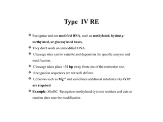 Type IV RE
 Recognize and cut modified DNA, such as methylated, hydroxy-
methylated, or glucosylated bases.
 They don't work on unmodified DNA.
 Cleavage sites can be variable and depend on the specific enzyme and
modification.
 Cleavage takes place ~30 bp away from one of the restriction site.
 Recognition sequences are not well defined.
 Cofactors such as Mg²⁺ and sometimes additional substrates like GTP
are required
 Example: McrBC Recognizes methylated cytosine residues and cuts at
random sites near the modification
 