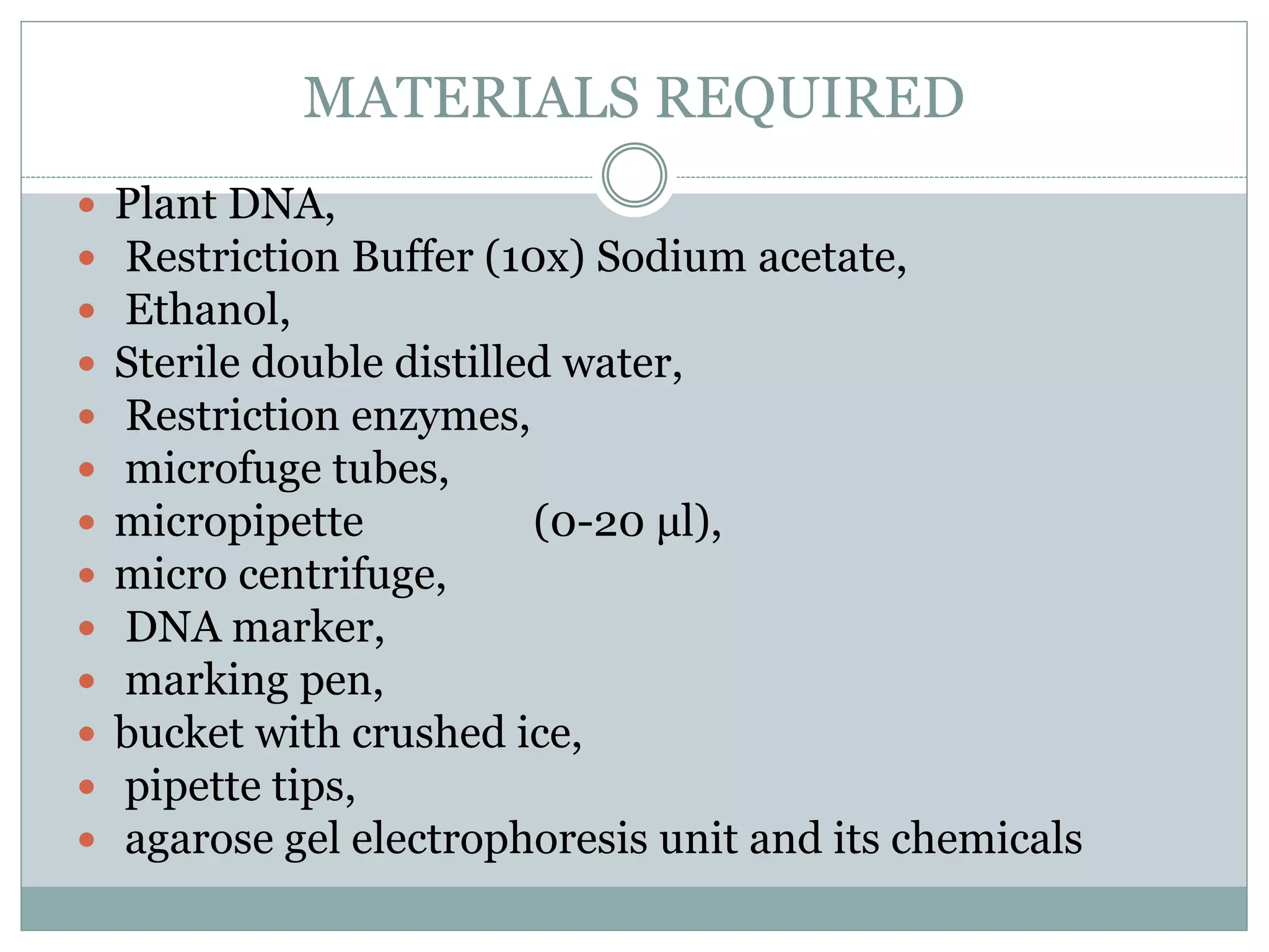 MATERIALS REQUIRED
 Plant DNA,
 Restriction Buffer (10x) Sodium acetate,
 Ethanol,
 Sterile double distilled water,
 Restriction enzymes,
 microfuge tubes,
 micropipette (0-20 μl),
 micro centrifuge,
 DNA marker,
 marking pen,
 bucket with crushed ice,
 pipette tips,
 agarose gel electrophoresis unit and its chemicals
 