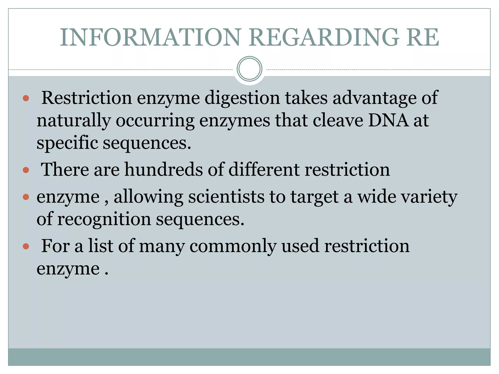 INFORMATION REGARDING RE
 Restriction enzyme digestion takes advantage of
naturally occurring enzymes that cleave DNA at
specific sequences.
 There are hundreds of different restriction
 enzyme , allowing scientists to target a wide variety
of recognition sequences.
 For a list of many commonly used restriction
enzyme .
 