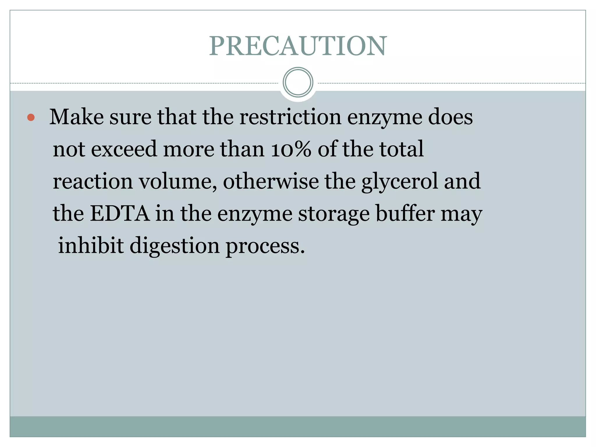 PRECAUTION
 Make sure that the restriction enzyme does
not exceed more than 10% of the total
reaction volume, otherwise the glycerol and
the EDTA in the enzyme storage buffer may
inhibit digestion process.
 