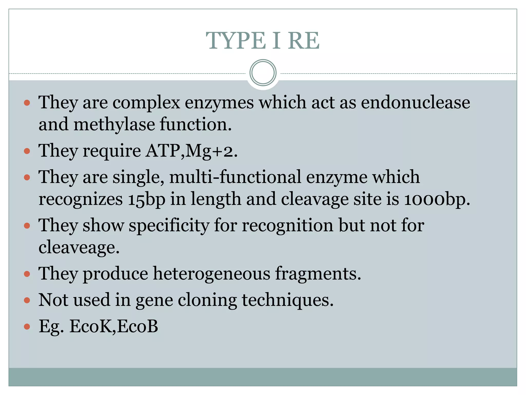 TYPE I RE
 They are complex enzymes which act as endonuclease
and methylase function.
 They require ATP,Mg+2.
 They are single, multi-functional enzyme which
recognizes 15bp in length and cleavage site is 1000bp.
 They show specificity for recognition but not for
cleaveage.
 They produce heterogeneous fragments.
 Not used in gene cloning techniques.
 Eg. EcoK,EcoB
 
