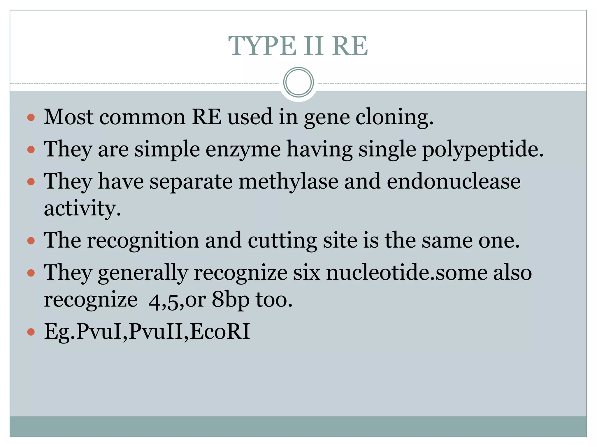 TYPE II RE
 Most common RE used in gene cloning.
 They are simple enzyme having single polypeptide.
 They have separate methylase and endonuclease
activity.
 The recognition and cutting site is the same one.
 They generally recognize six nucleotide.some also
recognize 4,5,or 8bp too.
 Eg.PvuI,PvuII,EcoRI
 