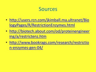 Sources
• http://users.rcn.com/jkimball.ma.ultranet/Bio
  logyPages/R/RestrictionEnzymes.html
• http://biotech.about.com/od/proteinengineer
  ing/a/restrictenz.htm
• http://www.bookrags.com/research/restrictio
  n-enzymes-gen-04/
 