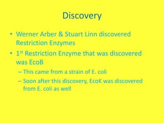 Discovery
• Werner Arber & Stuart Linn discovered
  Restriction Enzymes
• 1st Restriction Enzyme that was discovered
  was EcoB
  – This came from a strain of E. coli
  – Soon after this discovery, EcoK was discovered
    from E. coli as well
 