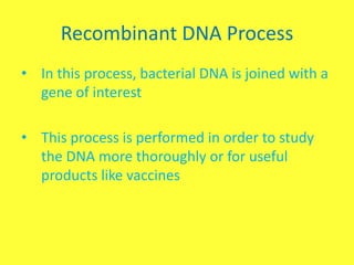 Recombinant DNA Process
• In this process, bacterial DNA is joined with a
  gene of interest

• This process is performed in order to study
  the DNA more thoroughly or for useful
  products like vaccines
 