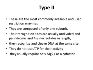 Type II
• These are the most commonly available and used
restriction enzymes
• They are composed of only one subunit.
• Their recognition sites are usually undivided and
palindromic and 4-8 nucleotides in length,
• they recognize and cleave DNA at the same site.
• They do not use ATP for their activity
• they usually require only Mg2+ as a cofactor.
 