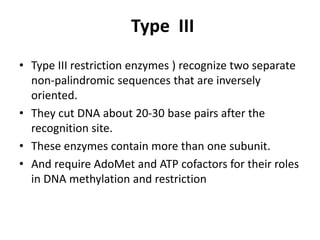 Type III
• Type III restriction enzymes ) recognize two separate
non-palindromic sequences that are inversely
oriented.
• They cut DNA about 20-30 base pairs after the
recognition site.
• These enzymes contain more than one subunit.
• And require AdoMet and ATP cofactors for their roles
in DNA methylation and restriction
 