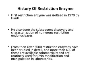 History Of Restriction Enzyme
• First restriction enzyme was isoltaed in 1970 by
Hindll.
• He also done the subsequent discovery and
characterization of numerous restriction
endonucleases.
• From then Over 3000 restriction enzymes have
been studied in detail, and more than 600 of
these are available commercially and are
routinely used for DNA modification and
manipulation in laboratories.
 