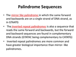 Palindrome Sequences
• The mirror like palindrome in which the same forward
and backwards are on a single strand of DNA strand, as
in GTAATG
• The Inverted repeat palindromes is also a sequence that
reads the same forward and backwards, but the forward
and backward sequences are found in complementary
DNA strands (GTATAC being complementary to CATATG)
• Inverted repeat palindromes are more common and
have greater biological importance than mirror- like
palindromes.
 