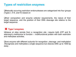 Types of restriction enzymes
Naturally occurring restriction endonucleases are categorized into four groups
(Types I, II III, and IV) based on
their composition and enzyme cofactor requirements, the nature of their
target sequence, and the position of their DNA cleavage site relative to the
target sequence
◘ Type I enzymes
cleave at sites remote from a recognition site ○require both ATP and S-
adenosyl-L-methionine to function ○ multifunctional protein with both restriction
and methylase activities.
one enzyme with different subunits for recognition ,cleavage ,and methylation
,Recognizes and methylates a single sequence but cleaves DNA up to 1000 bp
away .
 