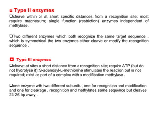 ◘ Type II enzymes
cleave within or at short specific distances from a recognition site; most
require magnesium; single function (restriction) enzymes independent of
methylase.
Two different enzymes which both recognize the same target sequence ,
which is symmetrical the two enzymes either cleave or modify the recognition
sequence .
◘ Type III enzymes
cleave at sites a short distance from a recognition site; require ATP (but do
not hydrolyse it); S-adenosyl-L-methionine stimulates the reaction but is not
required; exist as part of a complex with a modification methylase .
one enzyme with two different subunits , one for recognition and modification
and one for cleavage , recognition and methylates same sequence but cleaves
24-26 bp away .
 