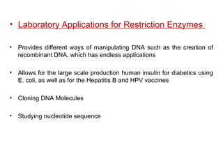 • Laboratory Applications for Restriction Enzymes
• Provides different ways of manipulating DNA such as the creation of
recombinant DNA, which has endless applications
• Allows for the large scale production human insulin for diabetics using
E. coli, as well as for the Hepatitis B and HPV vaccines
• Cloning DNA Molecules
• Studying nucleotide sequence
 
