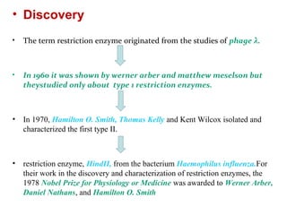 • Discovery
• The term restriction enzyme originated from the studies of phage λ.
• In 1960 it was shown by werner arber and matthew meselson but
theystudied only about type 1 restriction enzymes.
• In 1970, Hamilton O. Smith, Thomas Kelly and Kent Wilcox isolated and
characterized the first type II.
• restriction enzyme, HindII, from the bacterium Haemophilus influenza.For
their work in the discovery and characterization of restriction enzymes, the
1978 Nobel Prize for Physiology or Medicine was awarded to Werner Arber,
Daniel Nathans, and Hamilton O. Smith
 