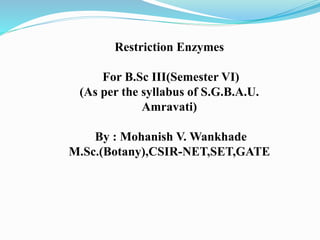 Restriction Enzymes
For B.Sc III(Semester VI)
(As per the syllabus of S.G.B.A.U.
Amravati)
By : Mohanish V. Wankhade
M.Sc.(Botany),CSIR-NET,SET,GATE
 