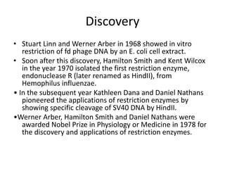 Discovery
• Stuart Linn and Werner Arber in 1968 showed in vitro
restriction of fd phage DNA by an E. coli cell extract.
• Soon after this discovery, Hamilton Smith and Kent Wilcox
in the year 1970 isolated the first restriction enzyme,
endonuclease R (later renamed as HindII), from
Hemophilus influenzae.
• In the subsequent year Kathleen Dana and Daniel Nathans
pioneered the applications of restriction enzymes by
showing specific cleavage of SV40 DNA by HindII.
•Werner Arber, Hamilton Smith and Daniel Nathans were
awarded Nobel Prize in Physiology or Medicine in 1978 for
the discovery and applications of restriction enzymes.
 