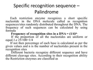 Specific recognition sequence –
Palindrome
Each restriction enzyme recognizes a short specific
nucleotide in the DNA molecule called as recognition
sequences/sites randomly distributed throughout the DNA. The
frequency of such sequences can be calculated by using
formula
Frequency of recognition sites in a DNA = (1/4)n,
If the proportion of all the nucleotides are uniform or
equal.1.e 25/100=1/4
If not then percentage of each base is calculated as per the
given values and n is the number of nucleotides present in the
recognition sites
Different bacteria recognize different sequence and have
different cleavage sites. According to their recognition ability
the Restriction enzymes are classified as
 