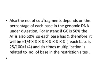 • Also the no. of cut/fragments depends on the
percentage of each base in the genomic DNA
under digestion, For Instanc if GC is 50% the
AT is also 50% so each base has ¼ therefore it
will be =1/4 X ¼ X ¼ X ¼ X ¼ X ¼ ( each base is
25/100=1/4) and six times multiplication is
related to no. of base in the restriction sites .
•
 