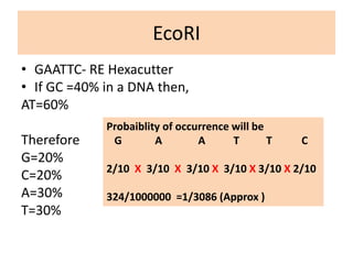 EcoRI
• GAATTC- RE Hexacutter
• If GC =40% in a DNA then,
AT=60%
Therefore
G=20%
C=20%
A=30%
T=30%
Probaiblity of occurrence will be
G A A T T C
2/10 X 3/10 X 3/10 X 3/10 X 3/10 X 2/10
324/1000000 =1/3086 (Approx )
 