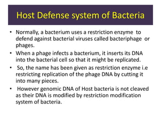 Host Defense system of Bacteria
• Normally, a bacterium uses a restriction enzyme to
defend against bacterial viruses called bacteriphage or
phages.
• When a phage infects a bacterium, it inserts its DNA
into the bacterial cell so that it might be replicated.
• So, the name has been given as restriction enzyme i.e
restricting replication of the phage DNA by cutting it
into many pieces.
• However genomic DNA of Host bacteria is not cleaved
as their DNA is modified by restriction modification
system of bacteria.
 