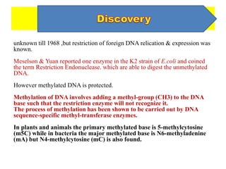 unknown till 1968 ,but restriction of foreign DNA relication & expression was
known.
Meselson & Yuan reported one enzyme in the K2 strain of E.coli and coined
the term Restriction Endonuclease. which are able to digest the unmethylated
DNA.
However methylated DNA is protected.
Methylation of DNA involves adding a methyl-group (CH3) to the DNA
base such that the restriction enzyme will not recognize it.
The process of methylation has been shown to be carried out by DNA
sequence-specific methyl-transferase enzymes.
In plants and animals the primary methylated base is 5-methylcytosine
(m5C) while in bacteria the major methylated base is N6-methyladenine
(mA) but N4-methylcytosine (mC) is also found.
 