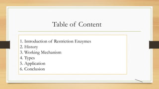 Table of Content
1. Introduction of Restriction Enzymes
2. History
3. Working Mechanism
4. Types
5. Application
6. Conclusion
 