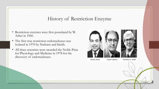 4
History of Restriction Enzyme
• Restriction enzymes were first postulated by W.
Arber in 1960.
• The first true restriction endonucleases was
isolated in 1970 by Nathans and Smith.
• All three scientists were awarded the Noble Prize
for Physiology and Medicine in 1978 for the
discovery of endonucleases.
 