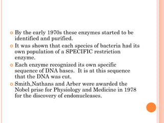 By the early 1970s these enzymes started to be identified and purified. 
It was shown that each species of bacteria had its own population of a SPECIFIC restriction enzyme. 
Each enzyme recognized its own specific sequence of DNA bases. It is at this sequence that the DNA was cut. 
Smith,Nathans and Arber were awarded the Nobel prise for Physiology and Medicine in 1978 for the discovery of endonucleases.  