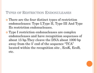 TYPES OF RESTRICTION ENDONULEASES 
There are the four distinct types of restriction endonucleases: Type I,Type II, Type III And Type IIs restriction endonucleases. 
Type I restriction endonucleases are complex endonucleases and have recognition sequenses of about 15 bp.They cleave the DNA about 1000 bp away from the 5’ end of the sequence “TCA” located within the recognition site , EcoK, EcoB, etc.  