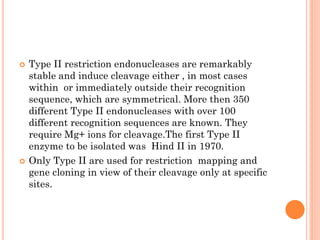 Type II restriction endonucleases are remarkably stable and induce cleavage either , in most cases within or immediately outside their recognition sequence, which are symmetrical. More then 350 different Type II endonucleases with over 100 different recognition sequences are known. They require Mg+ ions for cleavage.The first Type II enzyme to be isolated was Hind II in 1970. 
Only Type II are used for restriction mapping and gene cloning in view of their cleavage only at specific sites.  