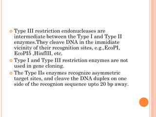 Type III restriction endonucleases are intermediate between the Type I and Type II enzymes.They cleave DNA in the immidiate vicinity of their recognition sites, e.g.,EcoPI, EcoPI5 ,HinfIII, etc. 
Type I and Type III restriction enzymes are not used in gene cloning. 
The Type IIs enzymes recognize asymmetric target sites, and cleave the DNA duplex on one side of the recognion sequence upto 20 bp away.  