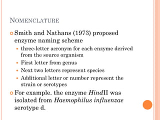 NOMENCLATURE 
Smith and Nathans (1973) proposed enzyme naming scheme 
three-letter acronym for each enzyme derived from the source organism 
First letter from genus 
Next two letters represent species 
Additional letter or number represent the strain or serotypes 
For example. the enzyme HindII was isolated from Haemophilus influenzae serotype d.  