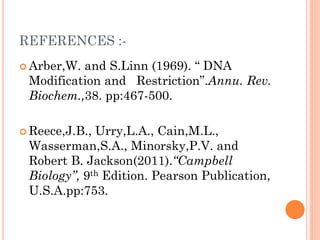 REFERENCES :- 
Arber,W. and S.Linn (1969). “ DNA Modification and Restriction”.Annu. Rev. Biochem.,38. pp:467-500. 
Reece,J.B., Urry,L.A., Cain,M.L., Wasserman,S.A., Minorsky,P.V. and Robert B. Jackson(2011).“Campbell Biology”, 9th Edition. Pearson Publication, U.S.A.pp:753.  