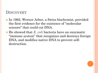 DISCOVERY 
In 1962, Werner Arber, a Swiss biochemist, provided the first evidence for the existence of "molecular scissors" that could cut DNA. 
He showed that E. coli bacteria have an enzymatic “immune system” that recognizes and destroys foreign DNA, and modifies native DNA to prevent self- destruction.  