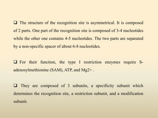  The structure of the recognition site is asymmetrical. It is composed
of 2 parts. One part of the recognition site is composed of 3-4 nucleotides
while the other one contains 4-5 nucleotides. The two parts are separated
by a non-specific spacer of about 6-8 nucleotides.
 For their function, the type I restriction enzymes require S-
adenosylmethionine (SAM), ATP, and Mg2+ .
 They are composed of 3 subunits, a specificity subunit which
determines the recognition site, a restriction subunit, and a modification
subunit.
 